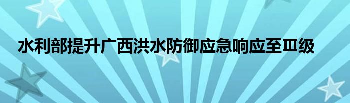 水利部提升广西洪水防御应急响应至Ⅲ级