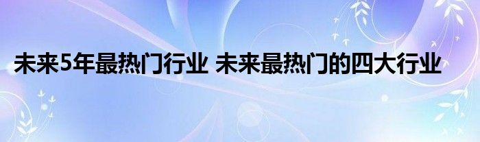 未来5年最热门行业 未来最热门的四大行业