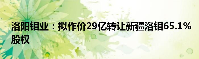 洛阳钼业：拟作价29亿转让新疆洛钼65.1%股权