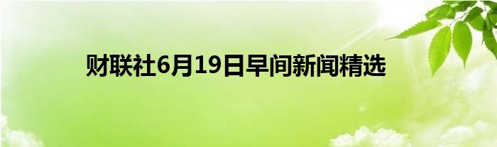 财联社6月19日早间新闻精选