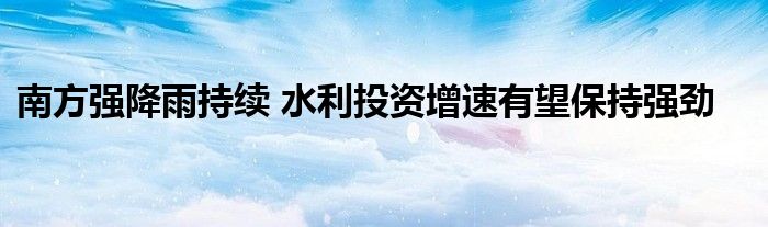 南方强降雨持续 水利投资增速有望保持强劲