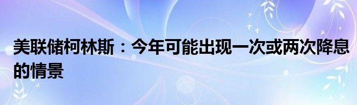 美联储柯林斯：今年可能出现一次或两次降息的情景