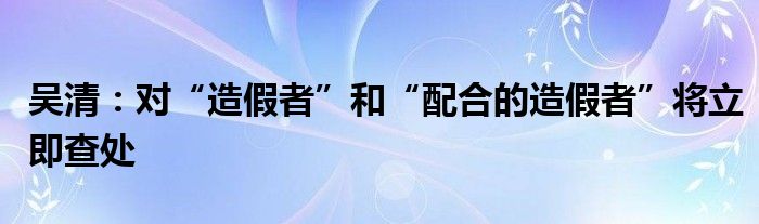 吴清：对“造假者”和“配合的造假者”将立即查处