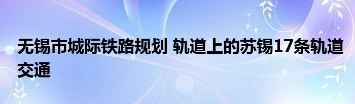 无锡市城际铁路规划 轨道上的苏锡17条轨道交通