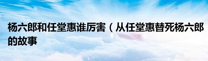 杨六郎和任堂惠谁厉害（从任堂惠替死杨六郎的故事