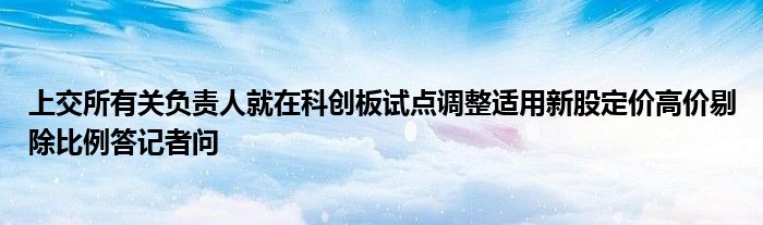 上交所有关负责人就在科创板试点调整适用新股定价高价剔除比例答记者问