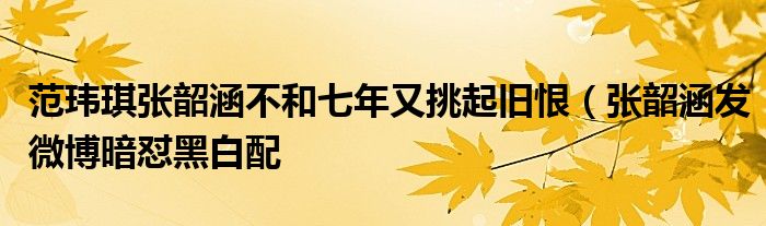 范玮琪张韶涵不和七年又挑起旧恨（张韶涵发微博暗怼黑白配