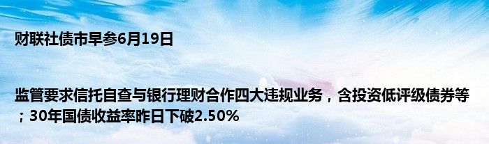 财联社债市早参6月19日 |监管要求信托自查与银行理财合作四大违规业务，含投资低评级债券等；30年国债收益率昨日下破2.50%