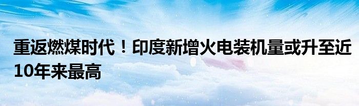 重返燃煤时代！印度新增火电装机量或升至近10年来最高