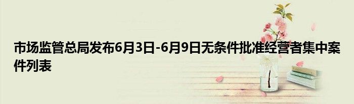 市场监管总局发布6月3日-6月9日无条件批准经营者集中案件列表