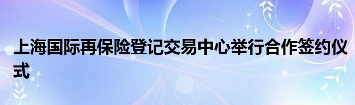 上海国际再保险登记交易中心举行合作签约仪式