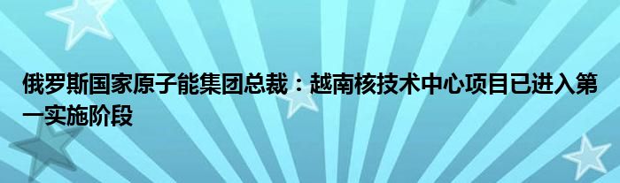 俄罗斯国家原子能集团总裁：越南核技术中心项目已进入第一实施阶段