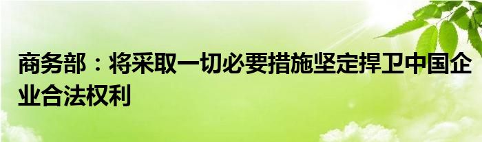 商务部：将采取一切必要措施坚定捍卫中国企业合法权利