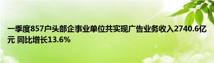 一季度857户头部企事业单位共实现广告业务收入2740.6亿元 同比增长13.6%