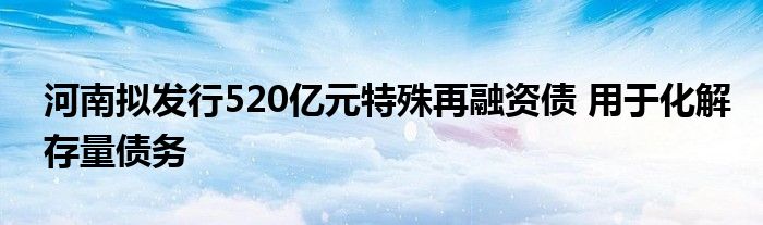 河南拟发行520亿元特殊再融资债 用于化解存量债务