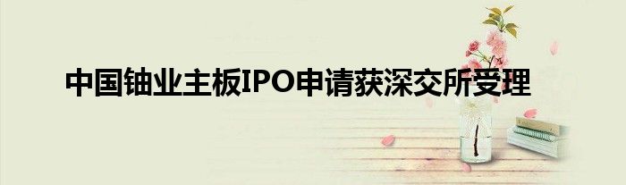 中国铀业主板IPO申请获深交所受理