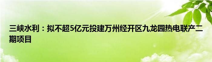 三峡水利：拟不超5亿元投建万州经开区九龙园热电联产二期项目