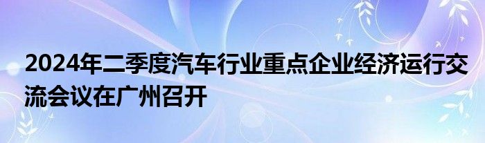 2024年二季度汽车行业重点企业经济运行交流会议在广州召开