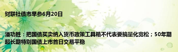 财联社债市早参6月20日 |潘功胜：把国债买卖纳入货币政策工具箱不代表要搞量化宽松；50年期超长期特别国债上市首日交易平稳