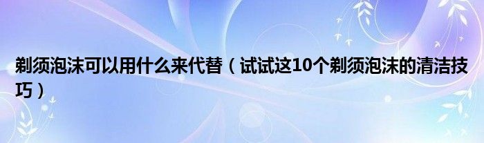 剃须泡沫可以用什么来代替（试试这10个剃须泡沫的清洁技巧）