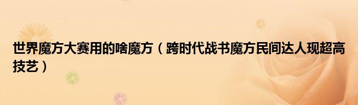 世界魔方大赛用的啥魔方（跨时代战书魔方民间达人现超高技艺）