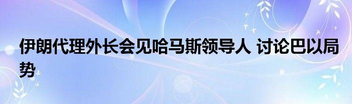 伊朗代理外长会见哈马斯领导人 讨论巴以局势