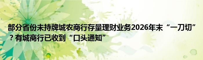 部分省份未持牌城农商行存量理财业务2026年末“一刀切”？有城商行已收到“口头通知”