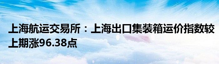 上海航运交易所：上海出口集装箱运价指数较上期涨96.38点