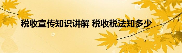 税收宣传知识讲解 税收税法知多少