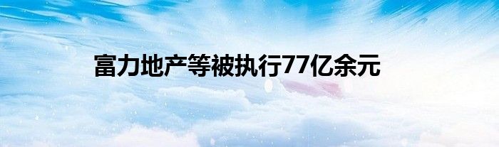 富力地产等被执行77亿余元