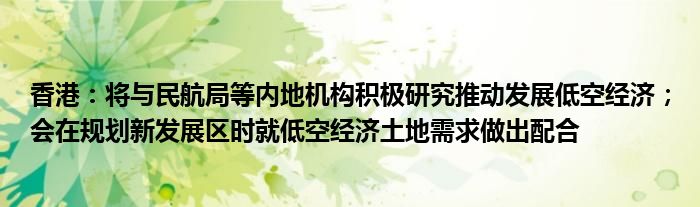 香港：将与民航局等内地机构积极研究推动发展低空经济；会在规划新发展区时就低空经济土地需求做出配合