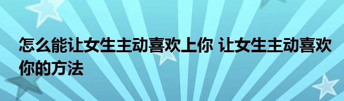 怎么能让女生主动喜欢上你 让女生主动喜欢你的方法