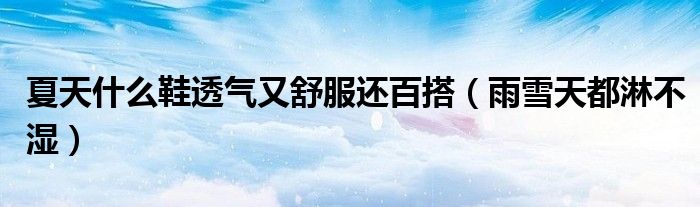 夏天什么鞋透气又舒服还百搭（雨雪天都淋不湿）