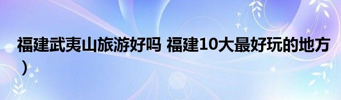 福建武夷山旅游好吗 福建10大最好玩的地方）