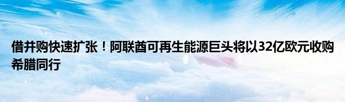 借并购快速扩张！阿联酋可再生能源巨头将以32亿欧元收购希腊同行