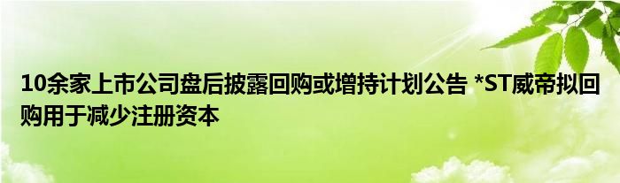 10余家上市公司盘后披露回购或增持计划公告 *ST威帝拟回购用于减少注册资本