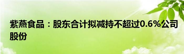 紫燕食品：股东合计拟减持不超过0.6%公司股份