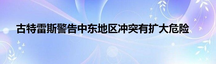 古特雷斯警告中东地区冲突有扩大危险