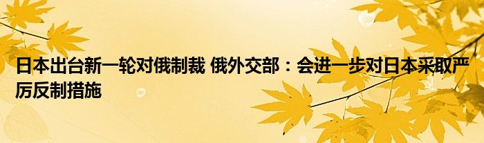 日本出台新一轮对俄制裁 俄外交部：会进一步对日本采取严厉反制措施