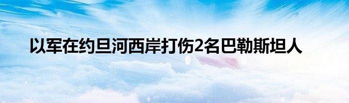 以军在约旦河西岸打伤2名巴勒斯坦人