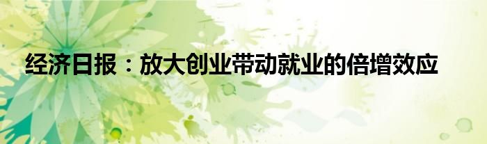 经济日报：放大创业带动就业的倍增效应