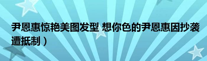 尹恩惠惊艳美图发型 想你色的尹恩惠因抄袭遭抵制）