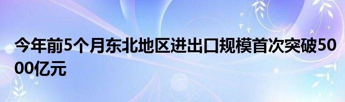 今年前5个月东北地区进出口规模首次突破5000亿元