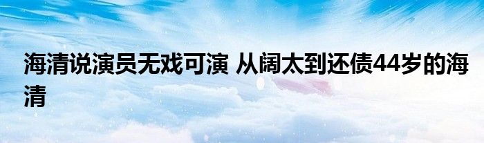 海清说演员无戏可演 从阔太到还债44岁的海清