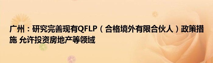 广州：研究完善现有QFLP（合格境外有限合伙人）政策措施 允许投资房地产等领域