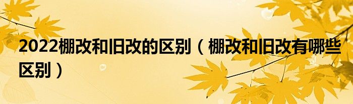 2022棚改和旧改的区别（棚改和旧改有哪些区别）