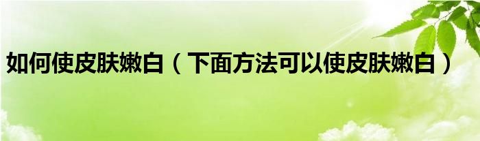 如何使皮肤嫩白（下面方法可以使皮肤嫩白）