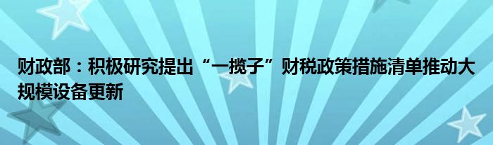 财政部：积极研究提出“一揽子”财税政策措施清单推动大规模设备更新