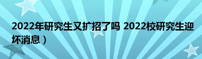 2022年研究生又扩招了吗 2022校研究生迎坏消息）