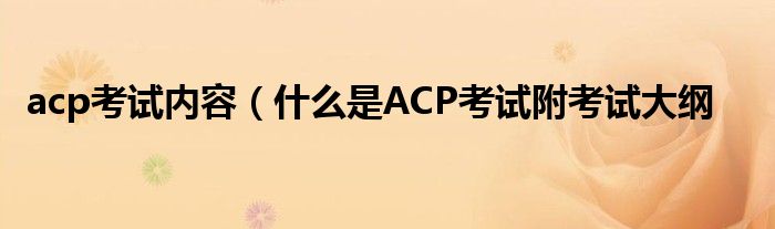 acp考试内容（什么是ACP考试附考试大纲